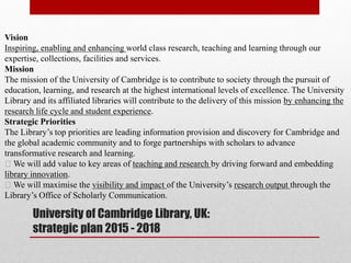 University of Cambridge Library, UK:
strategic plan 2015 - 2018
Vision
Inspiring, enabling and enhancing world class research, teaching and learning through our
expertise, collections, facilities and services.
Mission
The mission of the University of Cambridge is to contribute to society through the pursuit of
education, learning, and research at the highest international levels of excellence. The University
Library and its affiliated libraries will contribute to the delivery of this mission by enhancing the
research life cycle and student experience.
Strategic Priorities
The Library’s top priorities are leading information provision and discovery for Cambridge and
the global academic community and to forge partnerships with scholars to advance
transformative research and learning.
We will add value to key areas of teaching and research by driving forward and embedding
library innovation.
We will maximise the visibility and impact of the University’s research output through the
Library’s Office of Scholarly Communication.
 