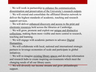 We will work in partnership to enhance the communication,
dissemination and preservation of the University’s research outputs.
We will extend and consolidate the affiliated libraries network to
deliver the highest standards of academic, teaching and research
support services.
We will deliver enhanced discovery and access to the print and
electronic resources held across the libraries at Cambridge.
We will grow, promote and exploit our unique and distinctive
collections, making them more visible and more central to research,
teaching and learning.
We will engage with academic partners to advance Digital
Humanities.
We will collaborate with local, national and international strategic
partners to leverage economies of scale and participate in global
initiatives.
We will re-imagine existing library spaces and develop information
and research hubs to create inspiring environments which meet the
changing needs of all our library users.
We will diversify our income streams and grow philanthropic
support.
 