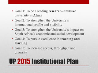 UP 2015 Institutional Plan
• Goal 1: To be a leading research-intensive
university in Africa
• Goal 2: To strengthen the University’s
international profile and visibility
• Goal 3: To strengthen the University’s impact on
South Africa’s economic and social development
• Goal 4: To pursue excellence in teaching and
learning
• Goal 5: To increase access, throughput and
diversity
 