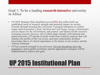 UP 2015 Institutional Plan
Goal 1: To be a leading research-intensive university
in Africa
• UP 2025 Strategic Plan identified several IRTs that reflect both our
established areas of research strength and potential impact on society.
Overall, through focusing the University’s research enterprise on central
issues such as genomics, food, nutrition and well-being, energy, urbanisation
and its impact on the environment, and animal- and human health research,
including zoonotic diseases, all of which align strongly with national and
global priorities, UP intends to build world-class research capacity that will
enhance the profile of the University, and more importantly, produce
knowledge that is of critical importance to the future of our country and the
African continent.
• UP has research strength in several areas. Several disciplines have the
potential to attain global excellence and the appropriate strategies will be
implemented to achieve this goal.
 