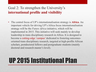 UP 2015 Institutional Plan
Goal 2: To strengthen the University’s
international profile and visibility
• The central focus of UP’s internationalisation strategy is Africa. An
important vehicle for driving UP’s Africa focus internationalisation
strategy will be the Future Africa initiative, which will be
implemented in 2015. This initiative will seek mainly to develop
leadership in trans disciplinary research in Africa. It is designed to
become a cutting-edge ‘campus’ dedicated to fostering outcomes-
oriented trans disciplinary research, targeted at high-profile African
scholars, postdoctoral fellows and postgraduate students (mainly
doctoral and research master’s level).
 