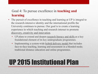 UP 2015 Institutional Plan
Goal 4: To pursue excellence in teaching and
learning
• The pursuit of excellence in teaching and learning at UP is integral to
the research-intensive identity and the international profile the
University continues to pursue. Our goal is to create a learning
experience in which teaching and research interact to promote
discovery, creativity and innovation.
• UP plans to extend and deepen research literacy and skills as a key
foundational element of its key undergraduate programmes.
• Implementing a system-wide hybrid delivery model that includes
face-to-face teaching, learning and assessment in a blended mode;
traditional distance education and online programmes.
 