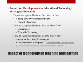 Impact of technology on teaching and learning
• Important Developments in Educational Technology
for Higher Education
• Time-to-Adoption Horizon: One Year or Less
• > Bring Your Own Device (BYOD)
• > Flipped Classroom
• Time-to-Adoption Horizon: Two to Three Years
• > Makerspaces
• > Wearable Technology
• Time-to-Adoption Horizon: Four to Five Years
• > Adaptive Learning Technologies
• > The Internet of Things (IoT) (Horizon report for Higher Education
2015: http://cdn.nmc.org/media/2015-nmc-horizon-report-HE-EN.pdf )
 