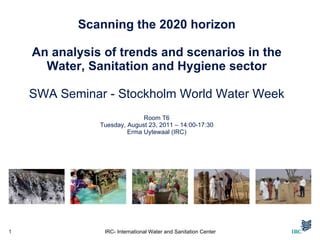 Scanning the 2020 horizon   An analysis of trends and scenarios in the Water, Sanitation and Hygiene sector SWA Seminar -  Stockholm World Water Week Room T6 Tuesday, August 23, 2011 – 14:00-17:30 Erma Uytewaal (IRC) IRC- International Water and Sanitation Center 