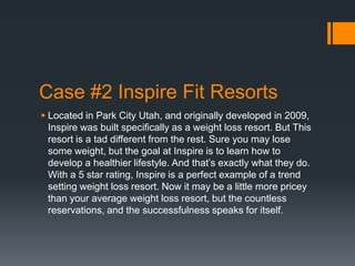 Case #2 Inspire Fit Resorts
 Located in Park City Utah, and originally developed in 2009,
  Inspire was built specifically as a weight loss resort. But This
  resort is a tad different from the rest. Sure you may lose
  some weight, but the goal at Inspire is to learn how to
  develop a healthier lifestyle. And that’s exactly what they do.
  With a 5 star rating, Inspire is a perfect example of a trend
  setting weight loss resort. Now it may be a little more pricey
  than your average weight loss resort, but the countless
  reservations, and the successfulness speaks for itself.
 