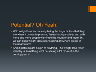 Potential? Oh Yeah!
 With weight loss and obesity being the huge factors that they
  are when it comes to pressing issues facing society, and with
  more and more people wanting to be younger and more “In”,
  we can’t see weight loss resorts going anywhere but up in
  the near future!
 And if statistics are a sign of anything, The weight loss resort
  industry is something we’ll be seeing a lot more of in the
  coming years!
 