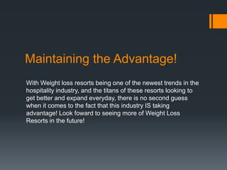 Maintaining the Advantage!
With Weight loss resorts being one of the newest trends in the
hospitality industry, and the titans of these resorts looking to
get better and expand everyday, there is no second guess
when it comes to the fact that this industry IS taking
advantage! Look foward to seeing more of Weight Loss
Resorts in the future!
 