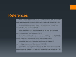 References
          David J. Sangree (2012). Weight Loss Are A Boon for Developers. [ONLINE] Available

   at: http://www.hospitalitynet.org/news/154000392/4057743.html. [Last Accessed 09/27/2012].

          Dr. Ronald Sha, interim executive director at the Duke University Diet and Fitness

   Center in Durham, N.C. Interviewer 10/01/12.

          Hilton Head Health (2012). Head Health Weight loss spa. [ONLINE] Available at:

   http://www.hhhealth.com/. [Last Accessed 09/27/2012].

          Inspire Fit Resorts (2012). Lose Fat or your money back 100% guaranteed. [ONLINE]

   Available at: http://www.inspirefitresorts.com/. [Last Accessed 09/27/2012].

          Biggest loser resort (2012). biggest loser resort. [ONLINE] Available at:

   http://www.biggestloserresort.com/. [Last Accessed 09/27/2012].

          premier fitness camp weight loss resort (march 8th 2011). premier fitness camp weight

   loss resort. [ONLINE] Available at: e.g. http://www.microsoft.com. [Last Accessed 09/27/2012].
 