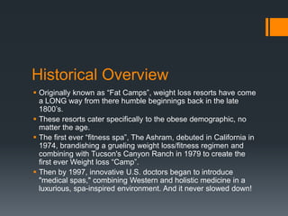 Historical Overview
 Originally known as “Fat Camps”, weight loss resorts have come
  a LONG way from there humble beginnings back in the late
  1800’s.
 These resorts cater specifically to the obese demographic, no
  matter the age.
 The first ever “fitness spa”, The Ashram, debuted in California in
  1974, brandishing a grueling weight loss/fitness regimen and
  combining with Tucson's Canyon Ranch in 1979 to create the
  first ever Weight loss “Camp”.
 Then by 1997, innovative U.S. doctors began to introduce
  "medical spas," combining Western and holistic medicine in a
  luxurious, spa-inspired environment. And it never slowed down!
 