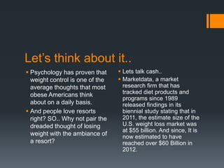 Let’s think about it..
 Psychology has proven that      Lets talk cash..
  weight control is one of the    Marketdata, a market
  average thoughts that most       research firm that has
  obese Americans think            tracked diet products and
                                   programs since 1989
  about on a daily basis.          released findings in its
 And people love resorts          biennial study stating that in
  right? SO.. Why not pair the     2011, the estimate size of the
  dreaded thought of losing        U.S. weight loss market was
                                   at $55 billion. And since, It is
  weight with the ambiance of      now estimated to have
  a resort?                        reached over $60 Billion in
                                   2012.
 