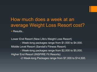 How much does a week at an
average Weight Loss Resort cost?
 Results..

Lower End Resort (New Life’s Weight Loss Resort)
       - Week-long packages range from $1,000 to $4,000.
Middle Level Resort (Sandal’s Fitness Resort)
       - Week-long packages range from $2,000 to $5,000.
Higher End Resort (INSPIRE Fit Resorts)
       -2 Week-long Packages range from $7,000 to $14,500.
 