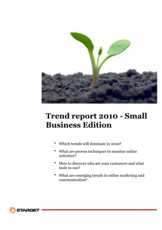 Trend report 2010 - Small
Business Edition

  • Which trends will dominate in 2010?
  • What are proven techniques to monitor online
    activities?
  • How to discover who are your customers and what
    tools to use?
  • What are emerging trends in online marketing and
    communication?
 