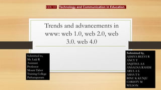 Trends and advancements in
www: web 1.0, web 2.0, web
3.0. web 4.0
EDU 03
Submitted by,
AJISIYA BEEVI R
ANCY T
ANJITHA A.S
ANSALNA RAHIM
ARYA A S
ASHA T S
BINU K KUNJU
CHRISTY M
WILSON
Submitted to,
Ms. Laiji R
Assistant
Professor
Mount Tabor
Training College
Pathanapuram
Technology and Communication in Education.
 