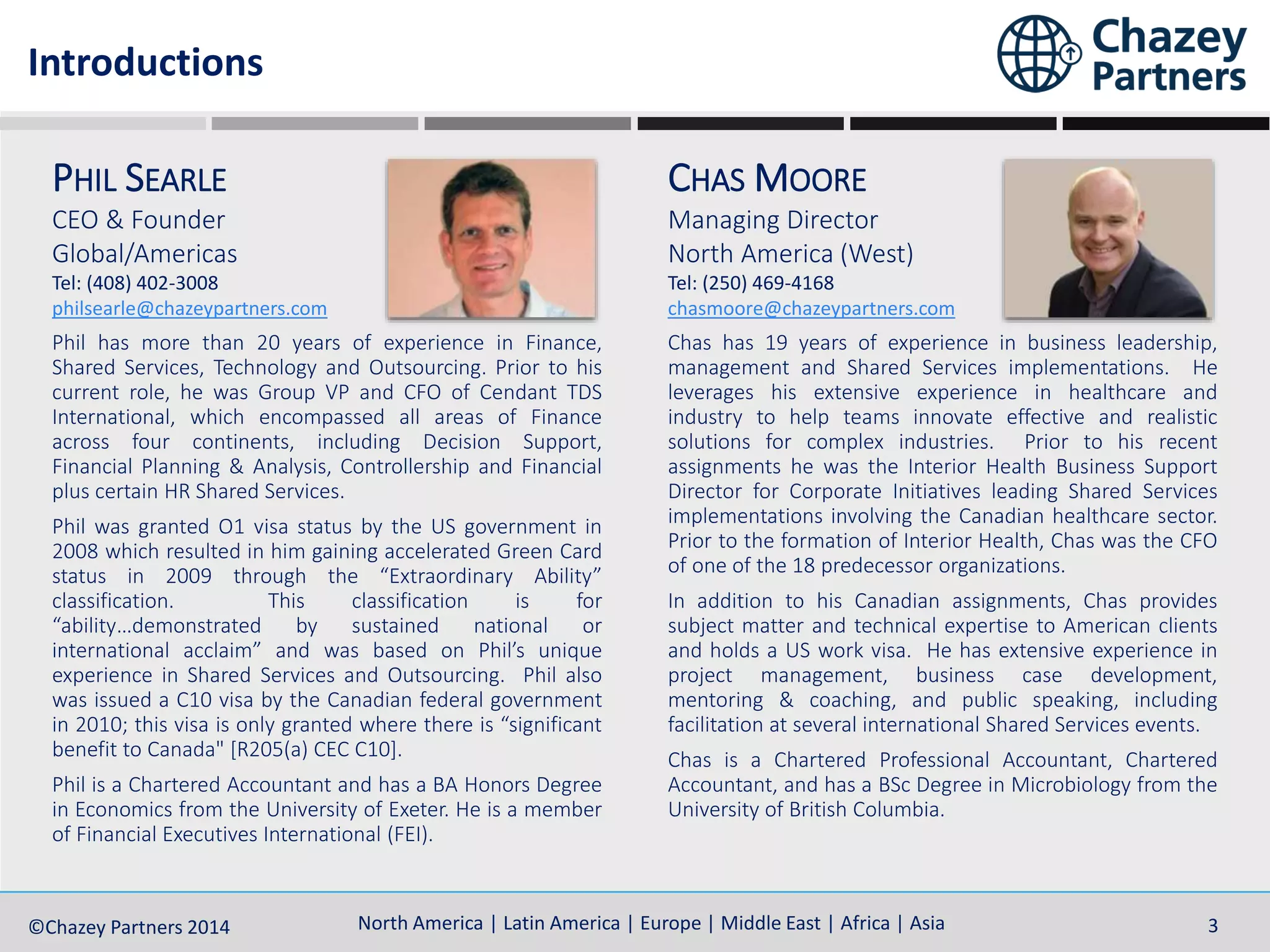 North America | Latin America | Europe | Middle East | Africa | Asia©Chazey Partners 2014 3North America | Latin America | Europe | Middle East | Africa | Asia©Chazey Partners 2014 3
PHIL SEARLE
CEO & Founder
Global/Americas
Tel: (408) 402-3008
philsearle@chazeypartners.com
Phil has more than 20 years of experience in Finance,
Shared Services, Technology and Outsourcing. Prior to his
current role, he was Group VP and CFO of Cendant TDS
International, which encompassed all areas of Finance
across four continents, including Decision Support,
Financial Planning & Analysis, Controllership and Financial
plus certain HR Shared Services.
Phil was granted O1 visa status by the US government in
2008 which resulted in him gaining accelerated Green Card
status in 2009 through the “Extraordinary Ability”
classification. This classification is for
“ability…demonstrated by sustained national or
international acclaim” and was based on Phil’s unique
experience in Shared Services and Outsourcing. Phil also
was issued a C10 visa by the Canadian federal government
in 2010; this visa is only granted where there is “significant
benefit to Canada" [R205(a) CEC C10].
Phil is a Chartered Accountant and has a BA Honors Degree
in Economics from the University of Exeter. He is a member
of Financial Executives International (FEI).
CHAS MOORE
Managing Director
North America (West)
Tel: (250) 469-4168
chasmoore@chazeypartners.com
Chas has 19 years of experience in business leadership,
management and Shared Services implementations. He
leverages his extensive experience in healthcare and
industry to help teams innovate effective and realistic
solutions for complex industries. Prior to his recent
assignments he was the Interior Health Business Support
Director for Corporate Initiatives leading Shared Services
implementations involving the Canadian healthcare sector.
Prior to the formation of Interior Health, Chas was the CFO
of one of the 18 predecessor organizations.
In addition to his Canadian assignments, Chas provides
subject matter and technical expertise to American clients
and holds a US work visa. He has extensive experience in
project management, business case development,
mentoring & coaching, and public speaking, including
facilitation at several international Shared Services events.
Chas is a Chartered Professional Accountant, Chartered
Accountant, and has a BSc Degree in Microbiology from the
University of British Columbia.
Introductions
 