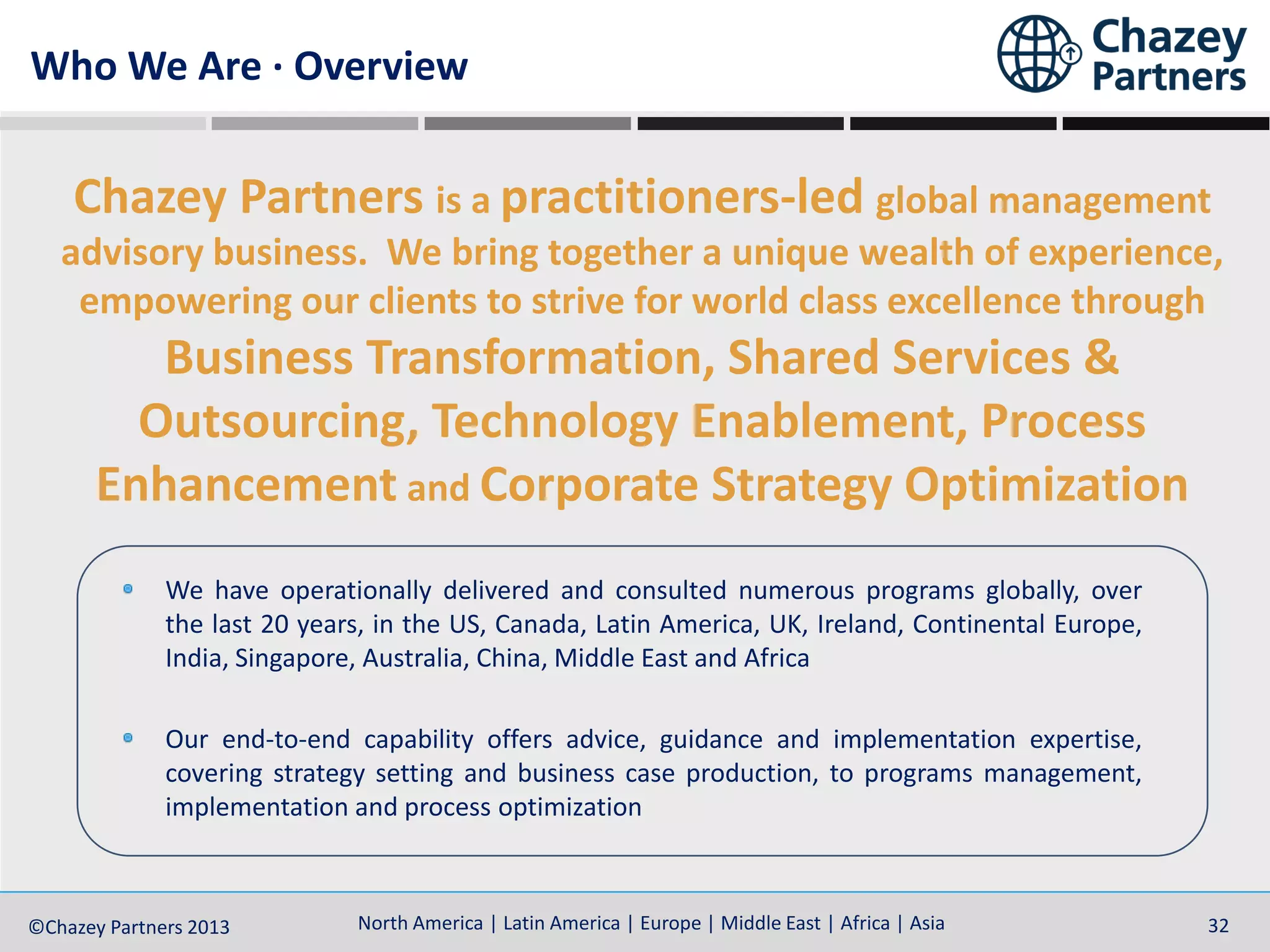 North America | Latin America | Europe | Middle East | Africa | Asia©Chazey Partners 2014 32North America | Latin America | Europe | Middle East | Africa | Asia©Chazey Partners 2013 32
Chazey Partners is a practitioners-led global management
advisory business. We bring together a unique wealth of experience,
empowering our clients to strive for world class excellence through
Business Transformation, Shared Services &
Outsourcing, Technology Enablement, Process
Enhancement and Corporate Strategy Optimization
We have operationally delivered and consulted numerous programs globally, over
the last 20 years, in the US, Canada, Latin America, UK, Ireland, Continental Europe,
India, Singapore, Australia, China, Middle East and Africa
Our end-to-end capability offers advice, guidance and implementation expertise,
covering strategy setting and business case production, to programs management,
implementation and process optimization
Who We Are · Overview
 