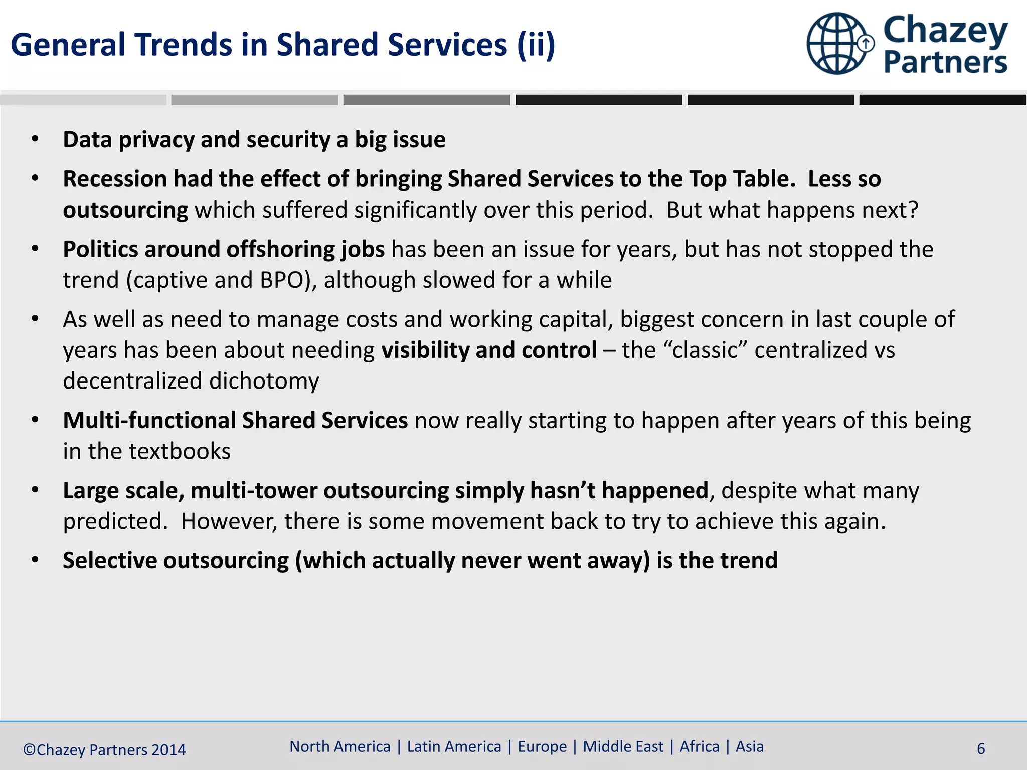 North America | Latin America | Europe | Middle East | Africa | Asia©Chazey Partners 2014 6
• Data privacy and security a big issue
• Recession had the effect of bringing Shared Services to the Top Table. Less so
outsourcing which suffered significantly over this period. But what happens next?
• Politics around offshoring jobs has been an issue for years, but has not stopped the
trend (captive and BPO), although slowed for a while
• As well as need to manage costs and working capital, biggest concern in last couple of
years has been about needing visibility and control – the “classic” centralized vs
decentralized dichotomy
• Multi-functional Shared Services now really starting to happen after years of this being
in the textbooks
• Large scale, multi-tower outsourcing simply hasn’t happened, despite what many
predicted. However, there is some movement back to try to achieve this again.
• Selective outsourcing (which actually never went away) is the trend
General Trends in Shared Services (ii)
 