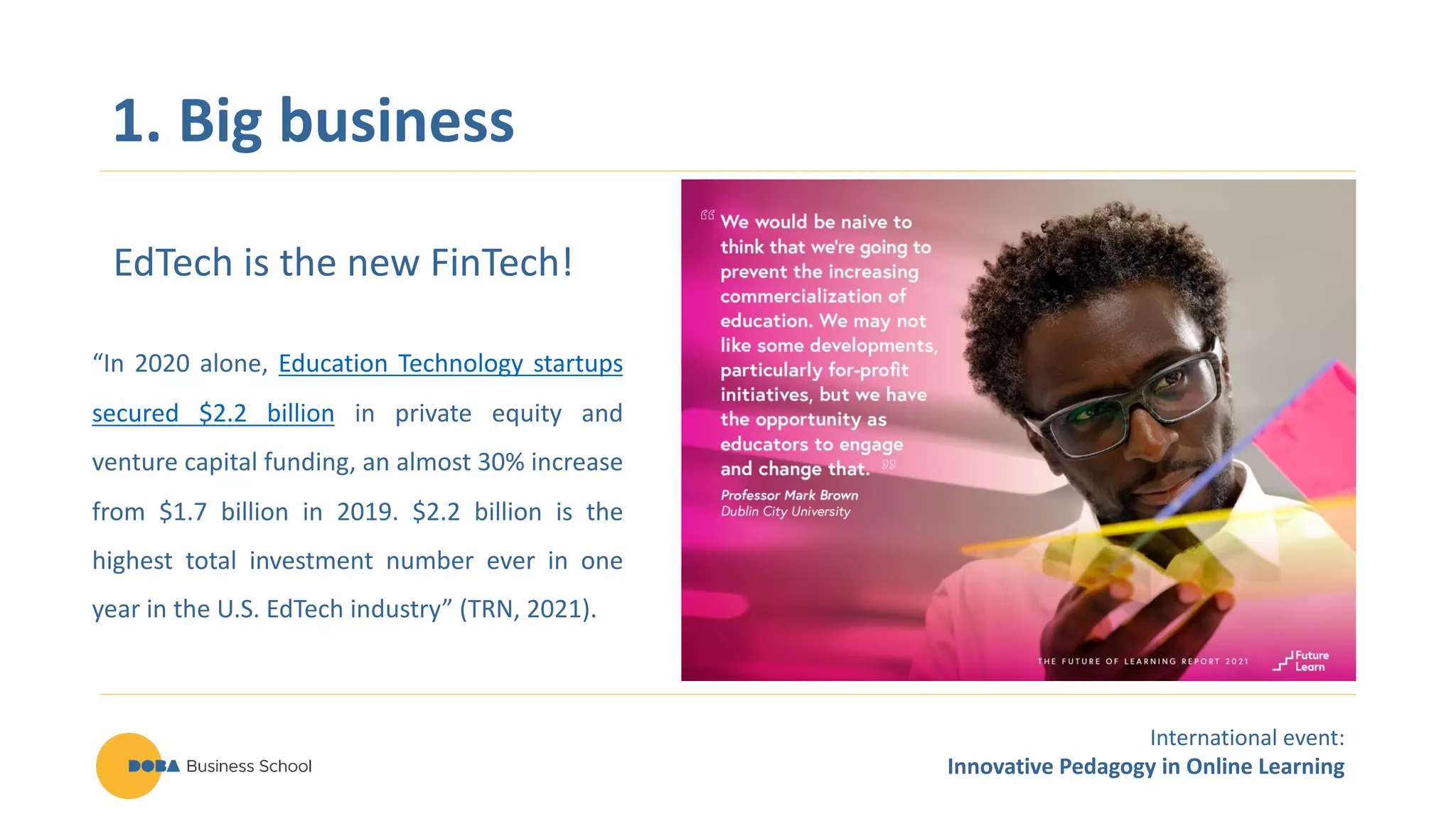 International event:
Innovative Pedagogy in Online Learning
1. Big business
EdTech is the new FinTech!
“In 2020 alone, Education Technology startups
secured $2.2 billion in private equity and
venture capital funding, an almost 30% increase
from $1.7 billion in 2019. $2.2 billion is the
highest total investment number ever in one
year in the U.S. EdTech industry” (TRN, 2021).
 