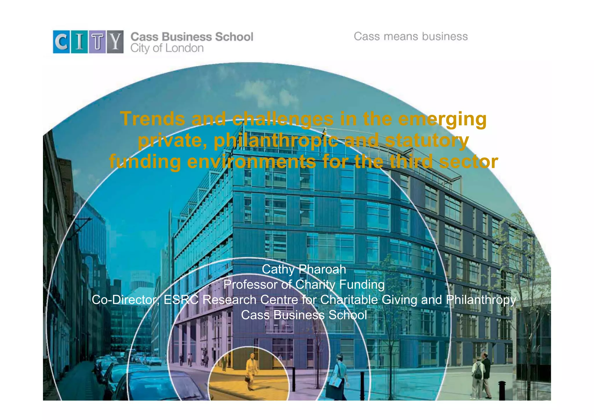 Trends and challenges in the emerging
     private, philanthropic and statutory
  funding environments for the third sector




                           Cathy Pharoah
                     Professor of Charity Funding
Co-Director, ESRC Research Centre for Charitable Giving and Philanthropy
                        Cass Business School
 
