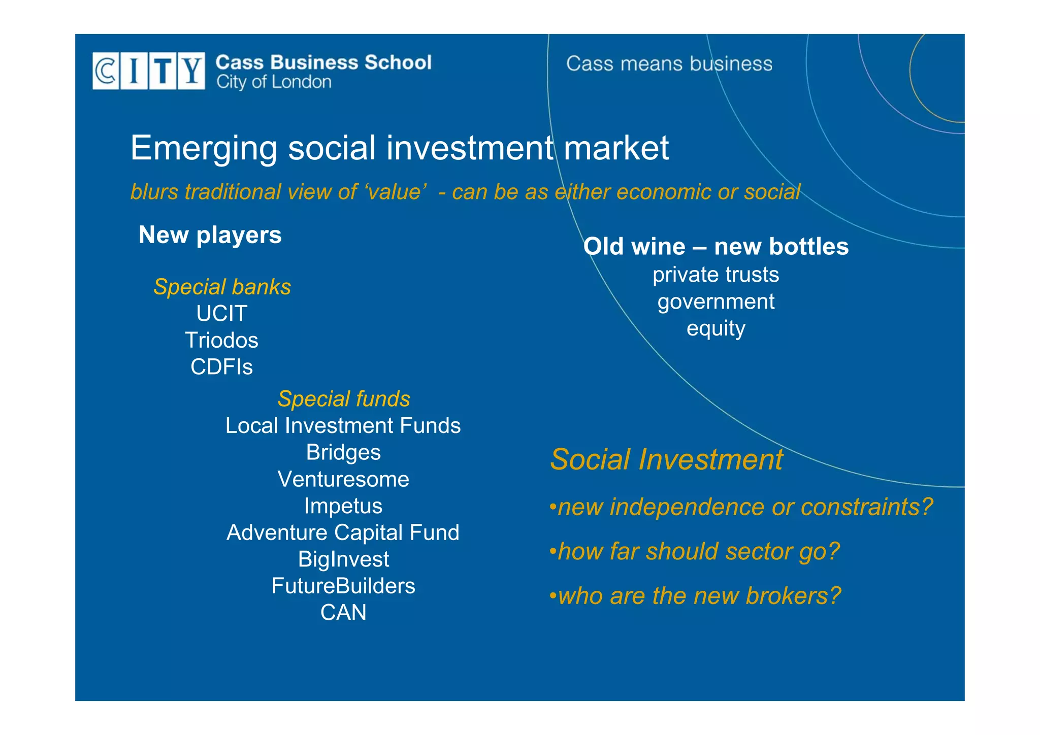 Emerging social investment market
blurs traditional view of ‘value’ - can be as either economic or social
New players                                     Old wine – new bottles
                                                       private trusts
  Special banks
                                                       government
     UCIT
                                                           equity
    Triodos
     CDFIs
              Special funds
         Local Investment Funds
                  Bridges                   Social Investment
              Venturesome
                 Impetus                    •new independence or constraints?
         Adventure Capital Fund
                 BigInvest                  •how far should sector go?
             FutureBuilders                 •who are the new brokers?
                   CAN
 