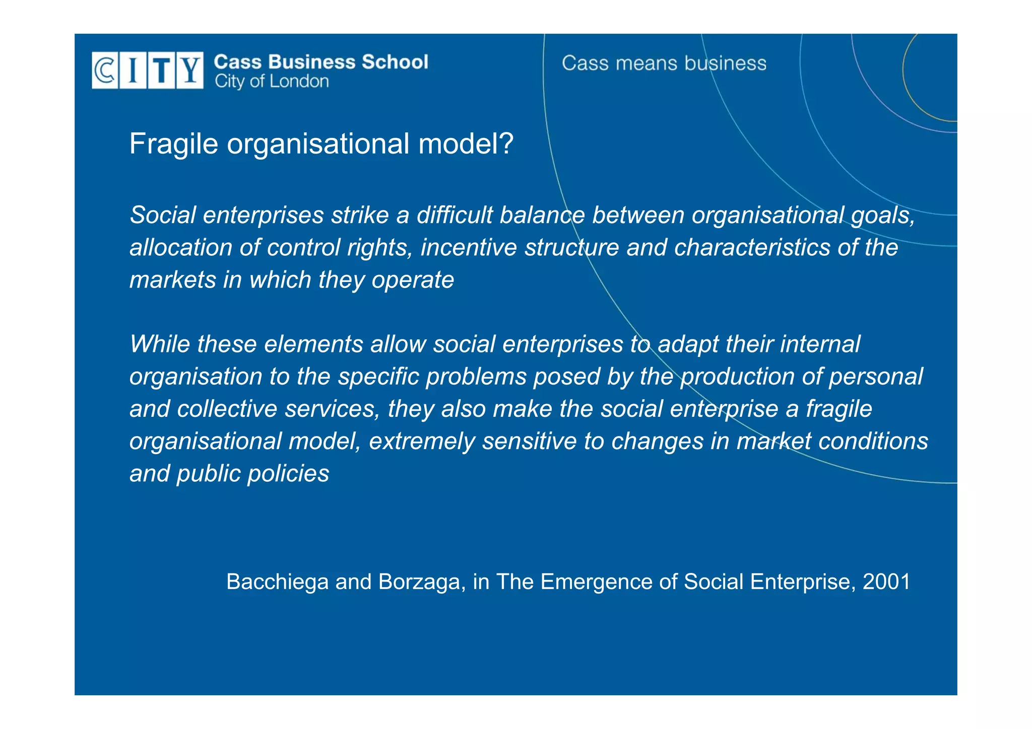 Fragile organisational model?

Social enterprises strike a difficult balance between organisational goals,
allocation of control rights, incentive structure and characteristics of the
markets in which they operate

While these elements allow social enterprises to adapt their internal
organisation to the specific problems posed by the production of personal
and collective services, they also make the social enterprise a fragile
organisational model, extremely sensitive to changes in market conditions
and public policies



         Bacchiega and Borzaga, in The Emergence of Social Enterprise, 2001
 