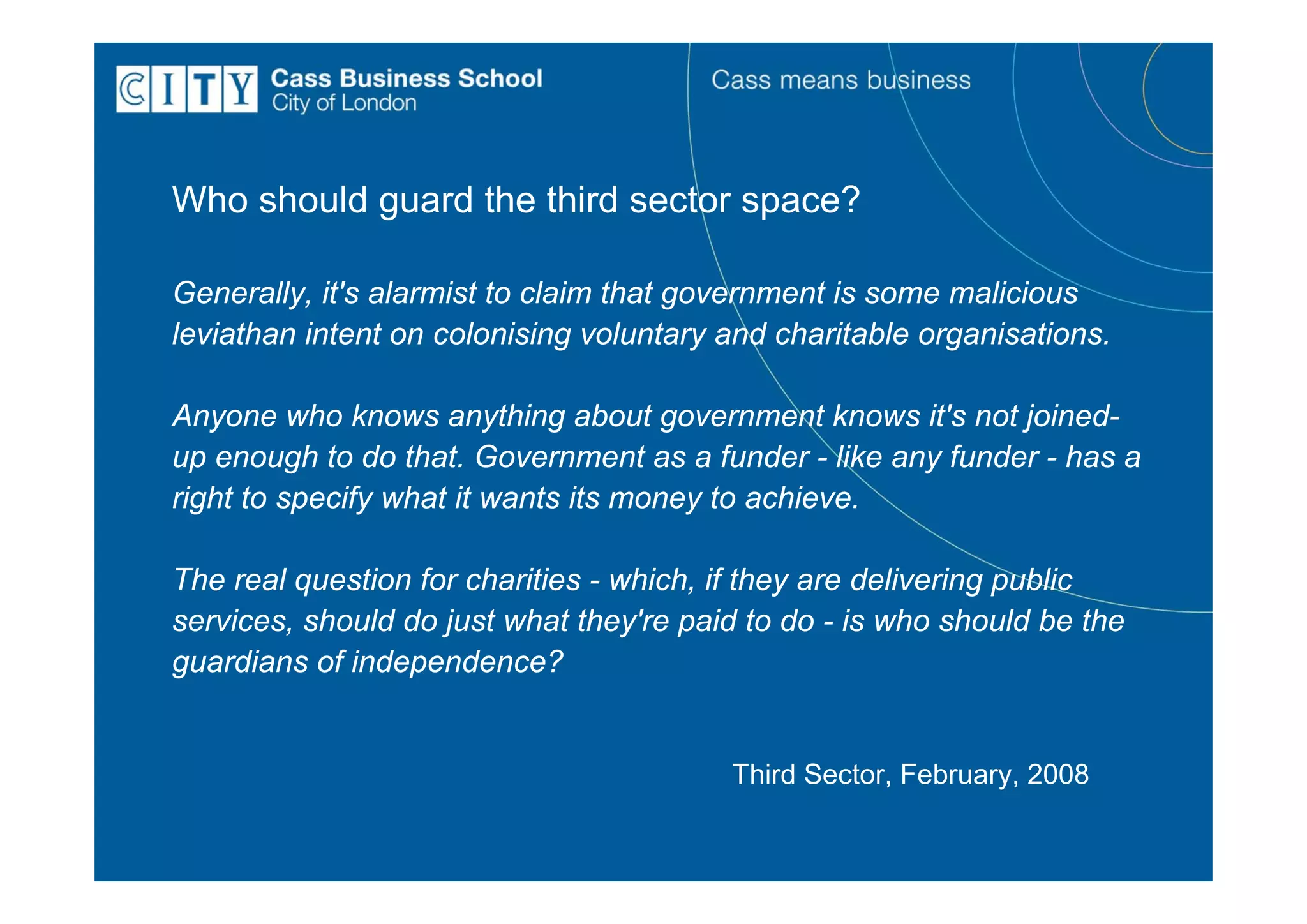 Who should guard the third sector space?

Generally, it's alarmist to claim that government is some malicious
leviathan intent on colonising voluntary and charitable organisations.

Anyone who knows anything about government knows it's not joined-
up enough to do that. Government as a funder - like any funder - has a
right to specify what it wants its money to achieve.

The real question for charities - which, if they are delivering public
services, should do just what they're paid to do - is who should be the
guardians of independence?


                                         Third Sector, February, 2008
 