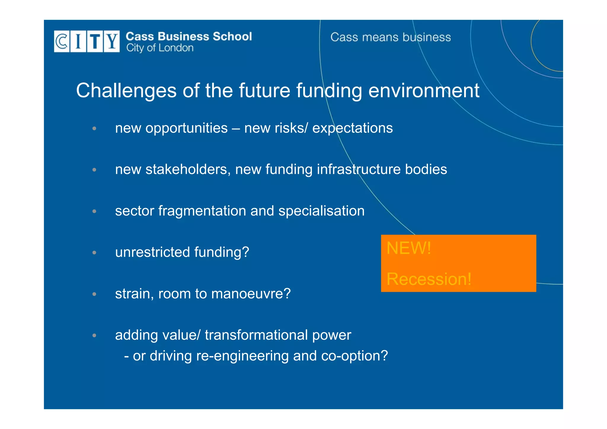 Challenges of the future funding environment
 •   new opportunities – new risks/ expectations

 •   new stakeholders, new funding infrastructure bodies

 •   sector fragmentation and specialisation

 •   unrestricted funding?                     NEW!
                                               Recession!
 •   strain, room to manoeuvre?

 •   adding value/ transformational power
      - or driving re-engineering and co-option?
 