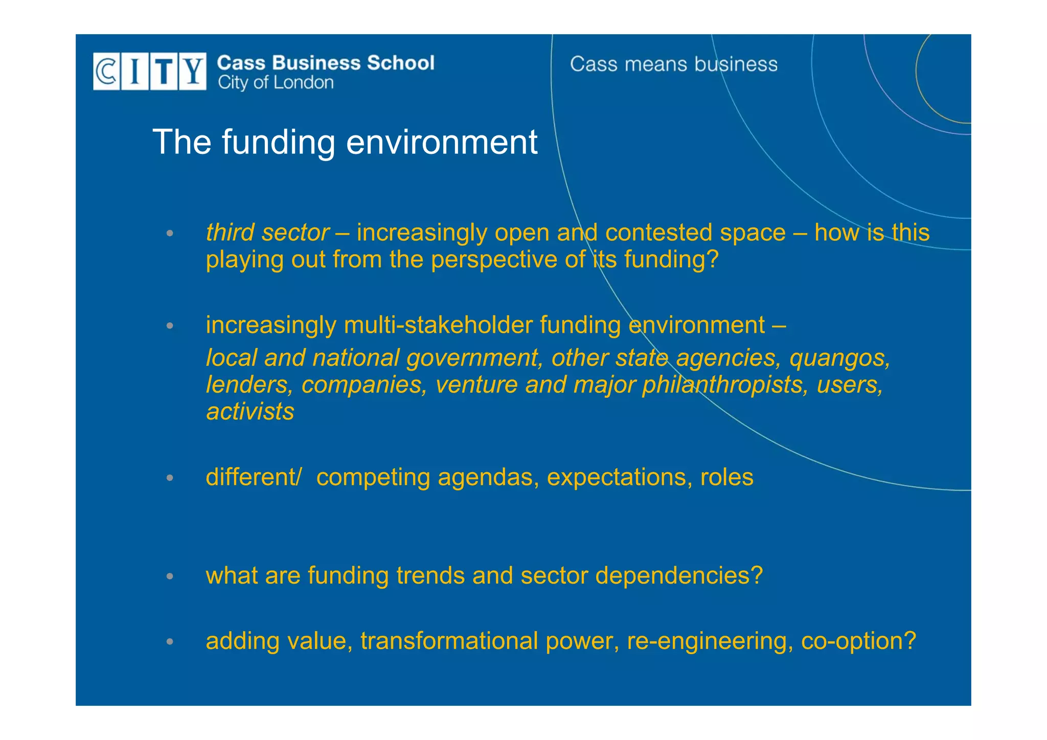 The funding environment

•   third sector – increasingly open and contested space – how is this
    playing out from the perspective of its funding?

•   increasingly multi-stakeholder funding environment –
    local and national government, other state agencies, quangos,
    lenders, companies, venture and major philanthropists, users,
    activists

•   different/ competing agendas, expectations, roles


•   what are funding trends and sector dependencies?

•   adding value, transformational power, re-engineering, co-option?
 