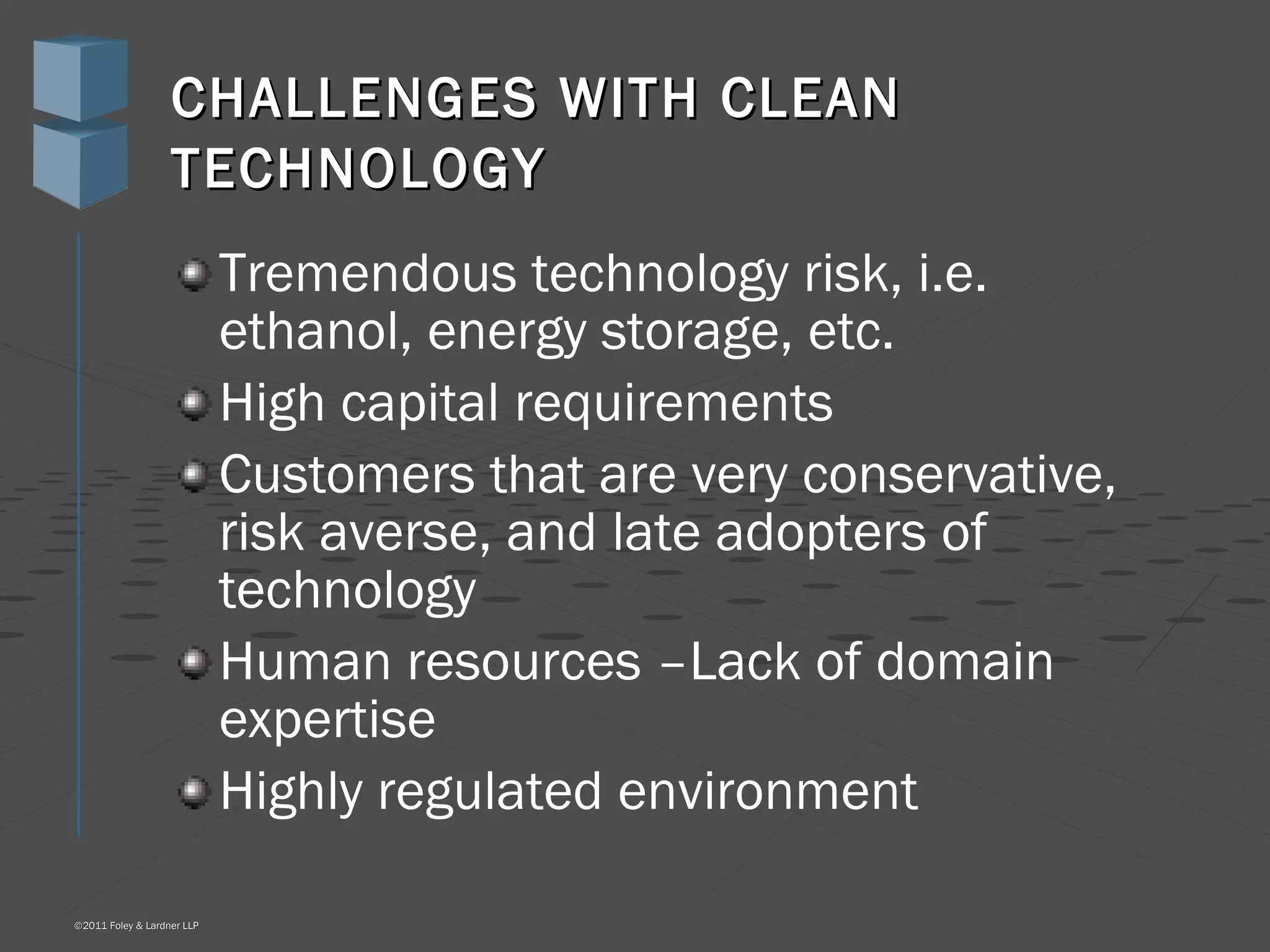 CHALLENGES WITH CLEAN TECHNOLOGY   Tremendous technology risk, i.e. ethanol, energy storage, etc. High capital requirements Customers that are very conservative, risk averse, and late adopters of technology Human resources –Lack of domain expertise Highly regulated environment 