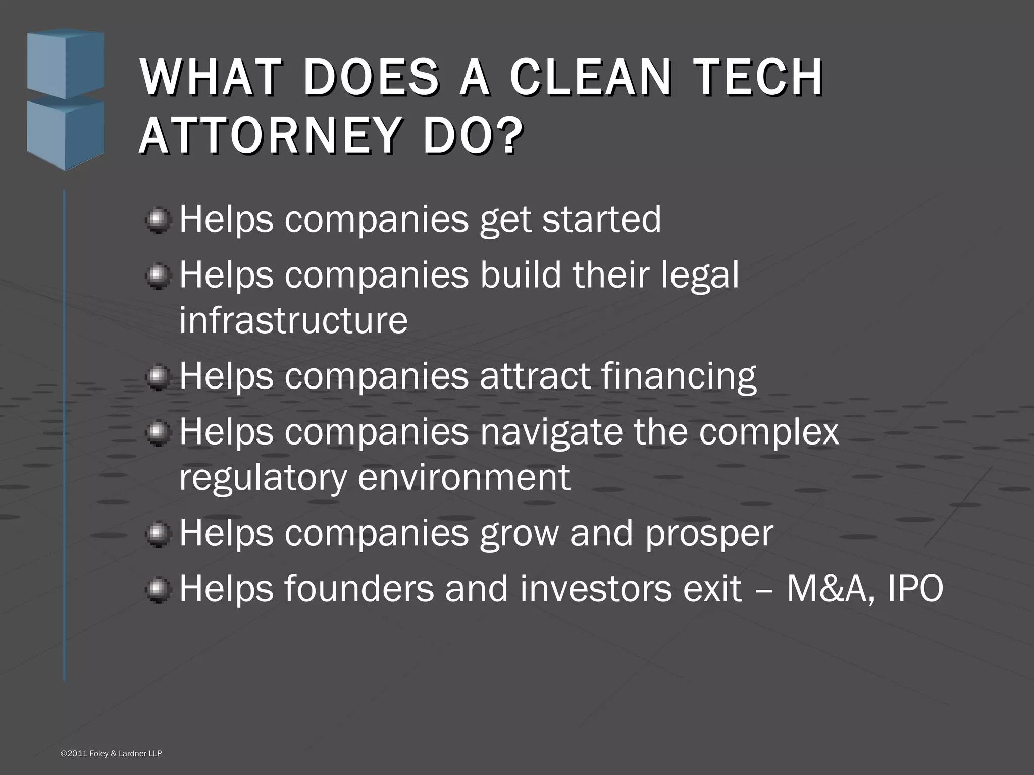 WHAT DOES A CLEAN TECH ATTORNEY DO? Helps companies get started Helps companies build their legal infrastructure Helps companies attract financing Helps companies navigate the complex regulatory environment Helps companies grow and prosper Helps founders and investors exit – M&A, IPO 