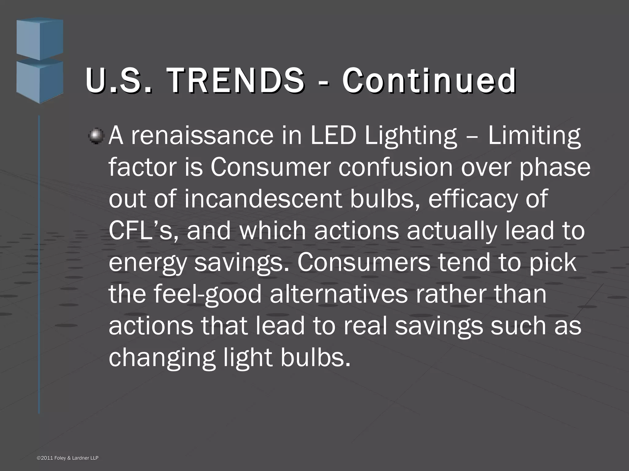 U.S. TRENDS - Continued A renaissance in LED Lighting – Limiting factor is Consumer confusion over phase out of incandescent bulbs, efficacy of CFL’s, and which actions actually lead to energy savings. Consumers tend to pick the feel-good alternatives rather than actions that lead to real savings such as changing light bulbs. 