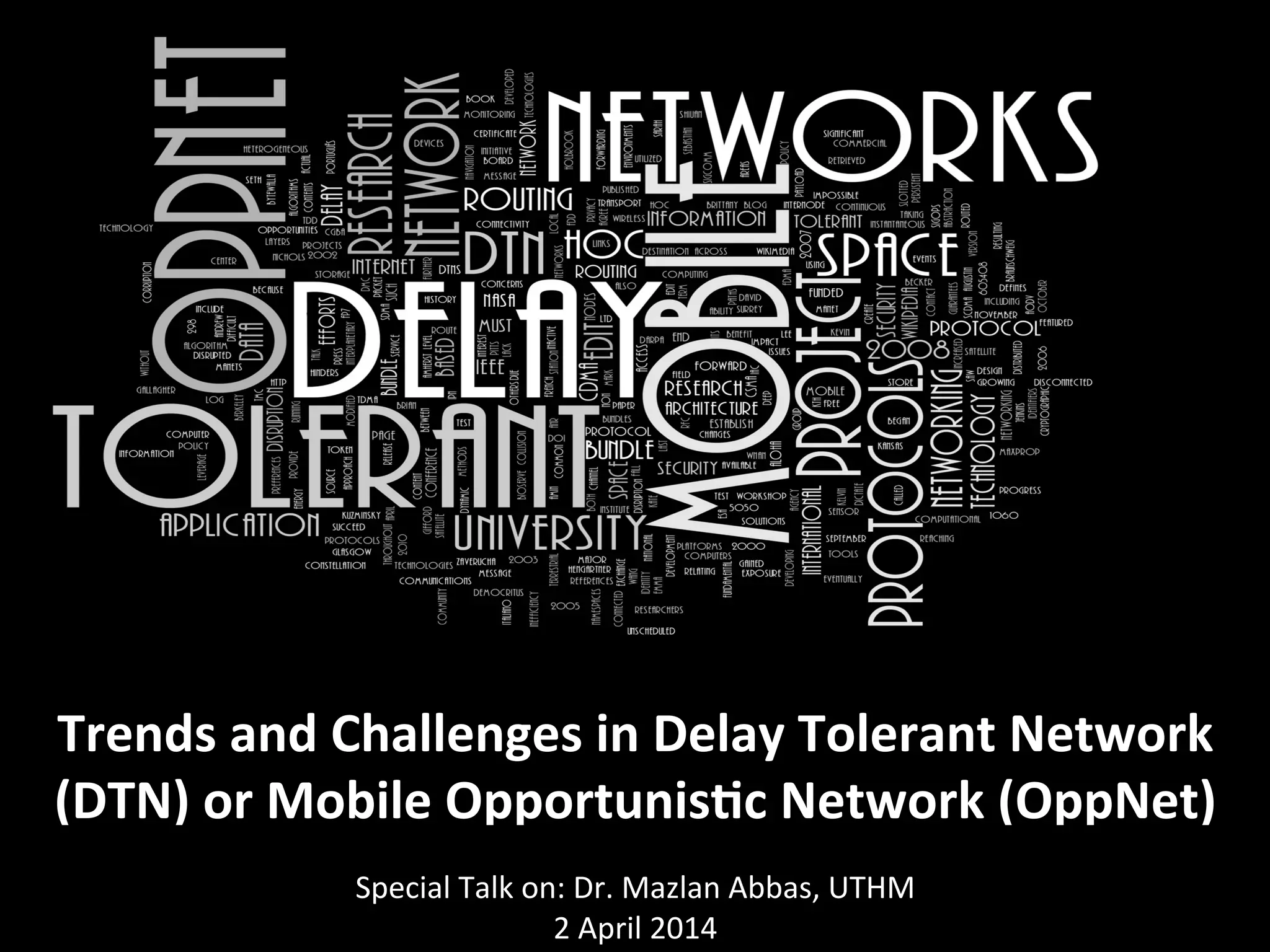  
Trends	
  and	
  Challenges	
  in	
  Delay	
  Tolerant	
  Network	
  
(DTN)	
  or	
  Mobile	
  Opportunis<c	
  Network	
  (OppNet)	
  
	
  Special	
  Talk	
  on:	
  Dr.	
  Mazlan	
  Abbas,	
  UTHM	
  
2	
  April	
  2014	
  
 