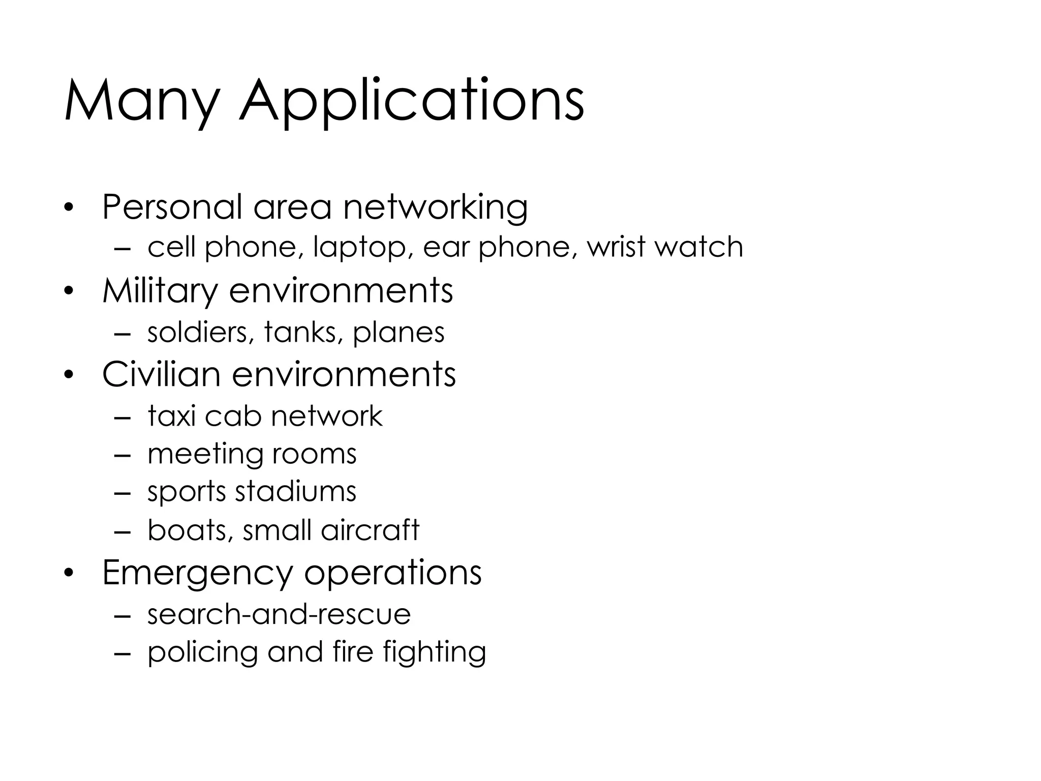 Why Ad Hoc Networks ?
•  Setting up of fixed access points and backbone
infrastructure is not always viable
–  Infrastructure may not be present in a disaster area or
war zone
–  Infrastructure may not be practical for short-range
radios; Bluetooth (range ~ 10m)
•  Ad hoc networks:
–  Do not need backbone infrastructure support
–  Are easy to deploy
–  Useful when infrastructure is absent, destroyed or
impractical
 