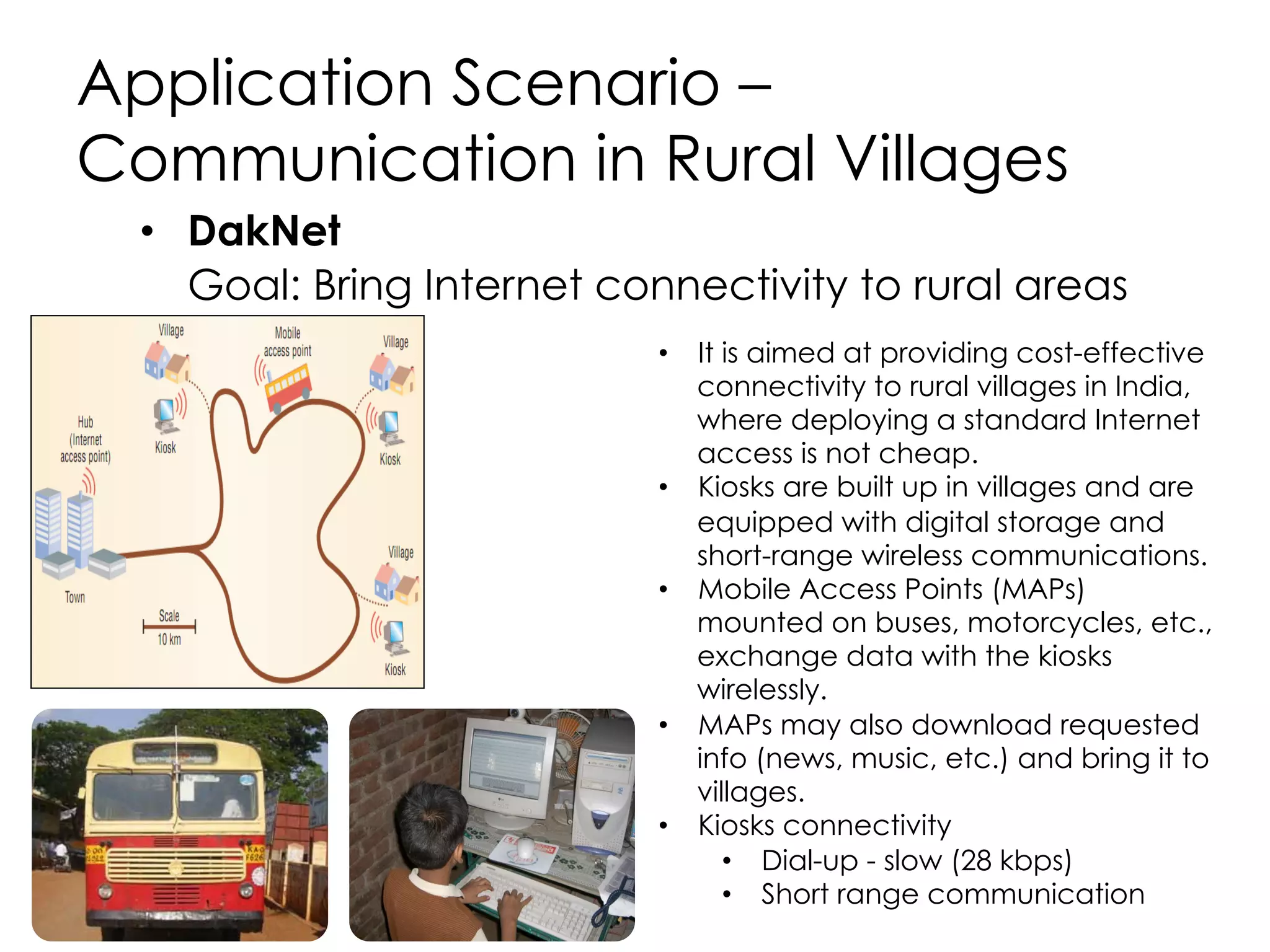 Application Scenario – Wildlife
Monitoring
•  ZebraNet
Do zebras in the African bush have a pattern of
migration or do
they just move around in a random fashion
across the year?
•  A Princeton University project
•  Custom tracking collar with GPS (node) is put on the
neck of the zebra.
•  Nodes record zebra’s location and stores in memory.
•  Nodes carry the data until meet another node.
•  Exchanges data with another zebra when in
communication range.
•  Mobile base station (MBS) collects data from collars
when researchers are in the field.
•  MBS is not fixed, rather it moves and is only
intermittently available
•  Physical presence of the researchers is no longer
required at the deployment site in order to collect and
publish zebra mobility pattern data.
•  Network connectivity is intermittent and opportunistic
 