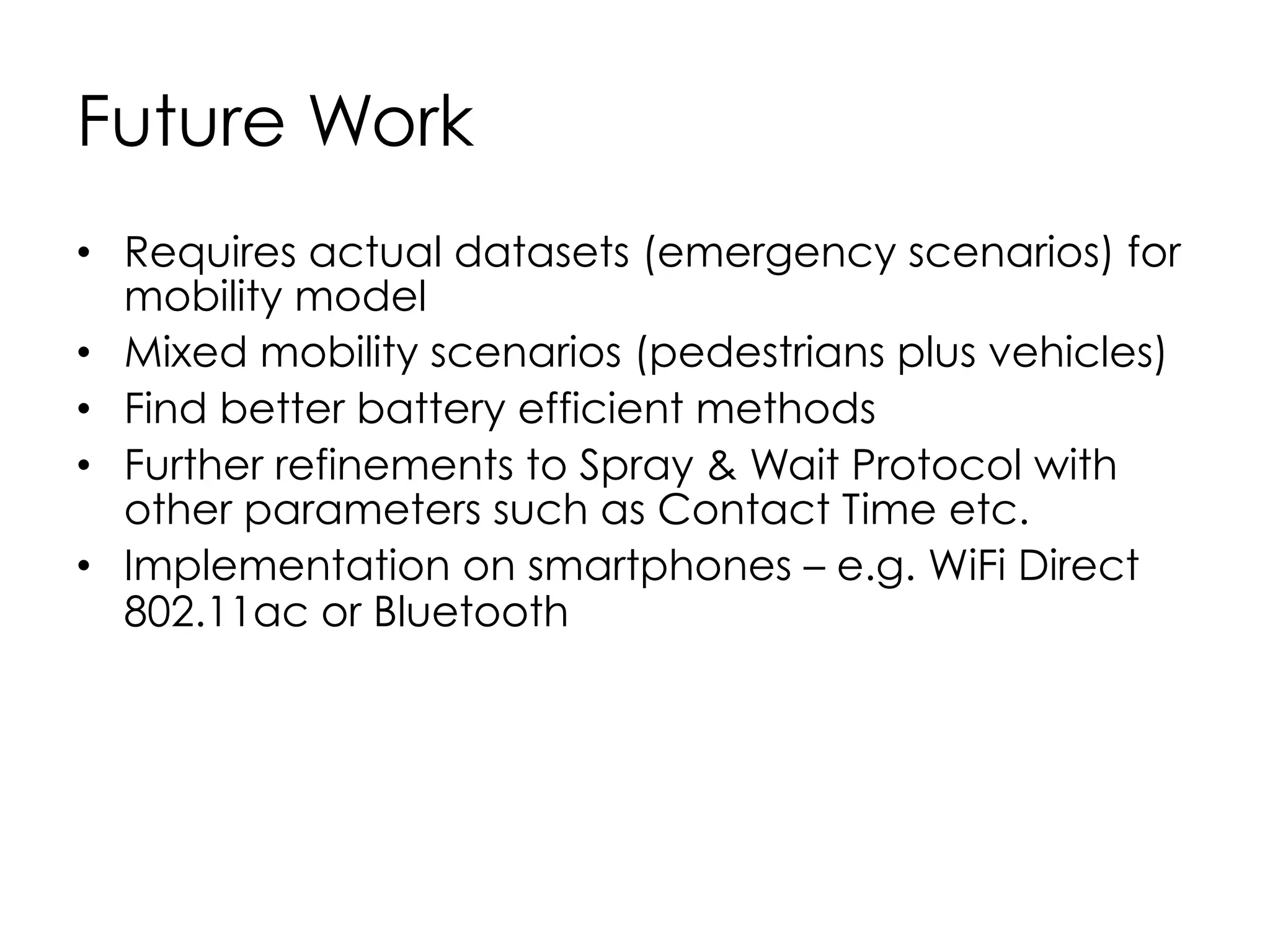 57
Summary
•  Opportunistic Networks (OppNets) are very useful in
the context of emergency scenarios
•  We discovered that Binary Spray and Wait Protocol
is one good option for routing
•  Smartphones seems to be a good potential
candidate communications tool in emergency
scenarios
•  Speedier nodes (vehicles) require smaller Message
size (images rather than videos).
 