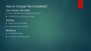 How to Conquer the Complexity?
Use a known real entity
 A pre-designed component (IP reuse)
 A platform (architecture reuse)
Partition
 Based on functionality
 Hardware and software
Modeling
 At different level
 Consistent and accurate
 