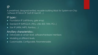 IP
A predefined, designed/verified, reusable building block for System-on-Chip
.Software IP, Silicon IP (Soft IP, Hard IP, …)
IP types :
 Foundation IP (cell library, gate array)
 Standard IP (MPEG2/4, JPEG, USB, IEEE 1394, PCI…)
 Star IP (ARM, MIPS, Rambus, …)
Ancillary characteristics :
 Deliverable at certain level, software/hardware interfaces
 Modeling at different levels
 Customizable, Configurable, Parameterizable
 