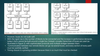 • However, buses do not scale well.
• With the rapid rise in the number of blocks to be connected and the increase in performance demands,
today’s SoCs cannot be built around a single bus. Instead, complex hierarchies of buses are used (as
illustrated in Figure 2), with sophisticated protocols and multiple bridges between them.
• Communication between two remote blocks can go via several buses, and every section of every path
must be carefully verified.
• Timing closure is a growing problem because there is so much that must be checked.
 