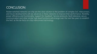 CONCLUSION:
Packet-switched networks-on-chip are the clear solution to the problem of complex SoC interconnect,
and future developments will see advances in these networks to improve their performance, flexibility,
power-efficiency and functionality. Support for Qualityof- Service protocols, fault-tolerance, secure
communication and other similar high-level functions will emerge over the next few years to establish
the NoC as the de-facto on-chip interconnect technology.
 