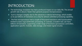 INTRODUCTION:
 The technology revolution has had a profound impact on our daily life. The annual
growth rate is about 2 faster than general-purpose microprocessors.
 Such a change is largely due to the advances in device technology, which enable
us to put billions of transistors on a chip for almost unlimited processing capability.
 The first microprocessor had a couple of thousand transistors with functionalities
limited to basic logic/arithmetic processing. In contrast, a modern SoC can have
billions of transistors, supporting a wide range of functions (processors/ controllers,
application-specific modules, data storage, and mixed-signal circuits).
 