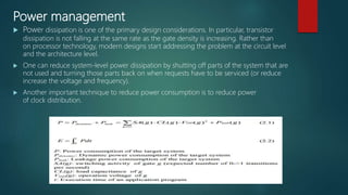 Power management
 Power dissipation is one of the primary design considerations. In particular, transistor
dissipation is not falling at the same rate as the gate density is increasing. Rather than
on processor technology, modern designs start addressing the problem at the circuit level
and the architecture level.
 One can reduce system-level power dissipation by shutting off parts of the system that are
not used and turning those parts back on when requests have to be serviced (or reduce
increase the voltage and frequency).
 Another important technique to reduce power consumption is to reduce power
of clock distribution.
 