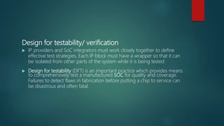 Design for testability/ verification
 IP providers and SoC integrators must work closely together to define
effective test strategies. Each IP block must have a wrapper so that it can
be isolated from other parts of the system while it is being tested .
 Design for testability (DFT) is an important practice which provides means
to comprehensively test a manufactured SOC for quality and coverage.
Failures to detect flaws in fabrication before putting a chip to service can
be disastrous and often fatal.
 