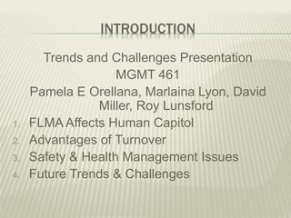 INTRODUCTION
Trends and Challenges Presentation
MGMT 461
Pamela E Orellana, Marlaina Lyon, David
Miller, Roy Lunsford
1. FLMA Affects Human Capitol
2. Advantages of Turnover
3. Safety & Health Management Issues
4. Future Trends & Challenges
 