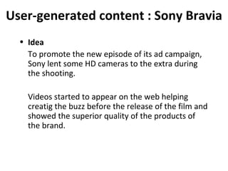 User-generated content : Sony Bravia Idea To promote the new episode of its ad campaign, Sony lent some HD cameras to the extra during the shooting. Videos started to appear on the web helping creatig the buzz before the release of the film and showed the superior quality of the products of the brand. 