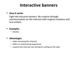 Interactive banners How it works Fight the intrusive banners. Be creative through communication on the internet with original creations and lure visitors. Examples Doritos Advantages helps renewing this channel offers an entertaining experience surprize the internet user during its surfing on the web 