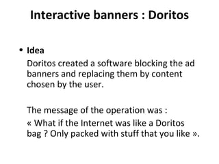 Interactive banners : Doritos Idea Doritos created a software blocking the ad banners and replacing them by content chosen by the user. The message of the operation was :  « What if the Internet was like a Doritos bag ? Only packed with stuff that you like ». 