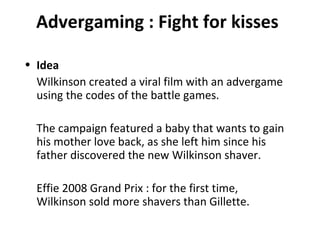 Advergaming : Fight for kisses Idea Wilkinson created a viral film with an advergame using the codes of the battle games. The campaign featured a baby that wants to gain his mother love back, as she left him since his father discovered the new Wilkinson shaver. Effie 2008 Grand Prix : for the first time, Wilkinson sold more shavers than Gillette. 
