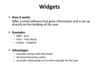 Widgets How it works Offer a small software that gives information and is set up directly on the desktop of the user. Examples RMC - Actu Fnac – Fnac Music Uniqlo – Uniqlock Advantages constant contact with the brand the brand becomes useful no-trade relationship so it is more valuable for the user 