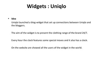 Widgets : Uniqlo Idea Uniqlo launched a blog-widget that set up connections between Uniqlo and the bloggers. The aim of the widget is to present the clothing range of the brand 24/7. Every hour the clock features some special moves and it also has a clock. On the website are showed all the users of the widget in the world. 