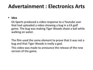 Advertainment : Electronics Arts Idea EA Sports produced a video response to a Youtube user that had uploaded a video showing a bug in a EA golf game. The bug was making Tiger Woods shoot a ball while walking on water. The film used the same element to prove that it was not a bug and that Tiger Woods is really a god. This video was made to announce the release of the new version of the game. 