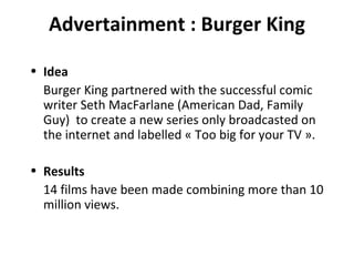 Advertainment : Burger King Idea Burger King partnered with the successful comic writer Seth MacFarlane (American Dad, Family Guy)  to create a new series only broadcasted on the internet and labelled « Too big for your TV ». Results 14 films have been made combining more than 10 million views. 